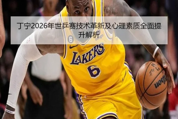 丁宁2026年世乒赛技术革新及心理素质全面提升解析